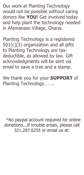 Our work at Planting Technology would not be possible without caring donors like YOU! Get involved today and help plant the technology needed in Afamanaso Village, Ghana.
Planting Technology is a registered 501(c)(3) organization and all gifts to Planting Technology are tax-deductible, as allowed by law. Gift acknowledgments will be sent via email to save a tree and a stamp.
We thank you for your SUPPORT of Planting Technology……..
*No paypal account required for online donations...If trouble arises, please call 321.287.6255 or email us at:
donate@plantingtechnology.org
